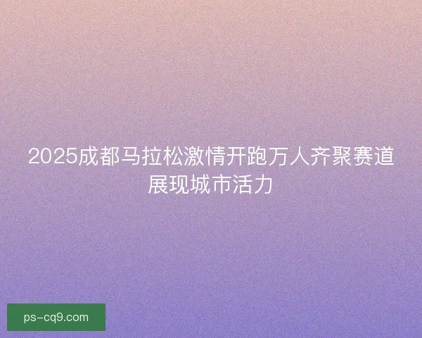 2025成都马拉松激情开跑万人齐聚赛道展现城市活力